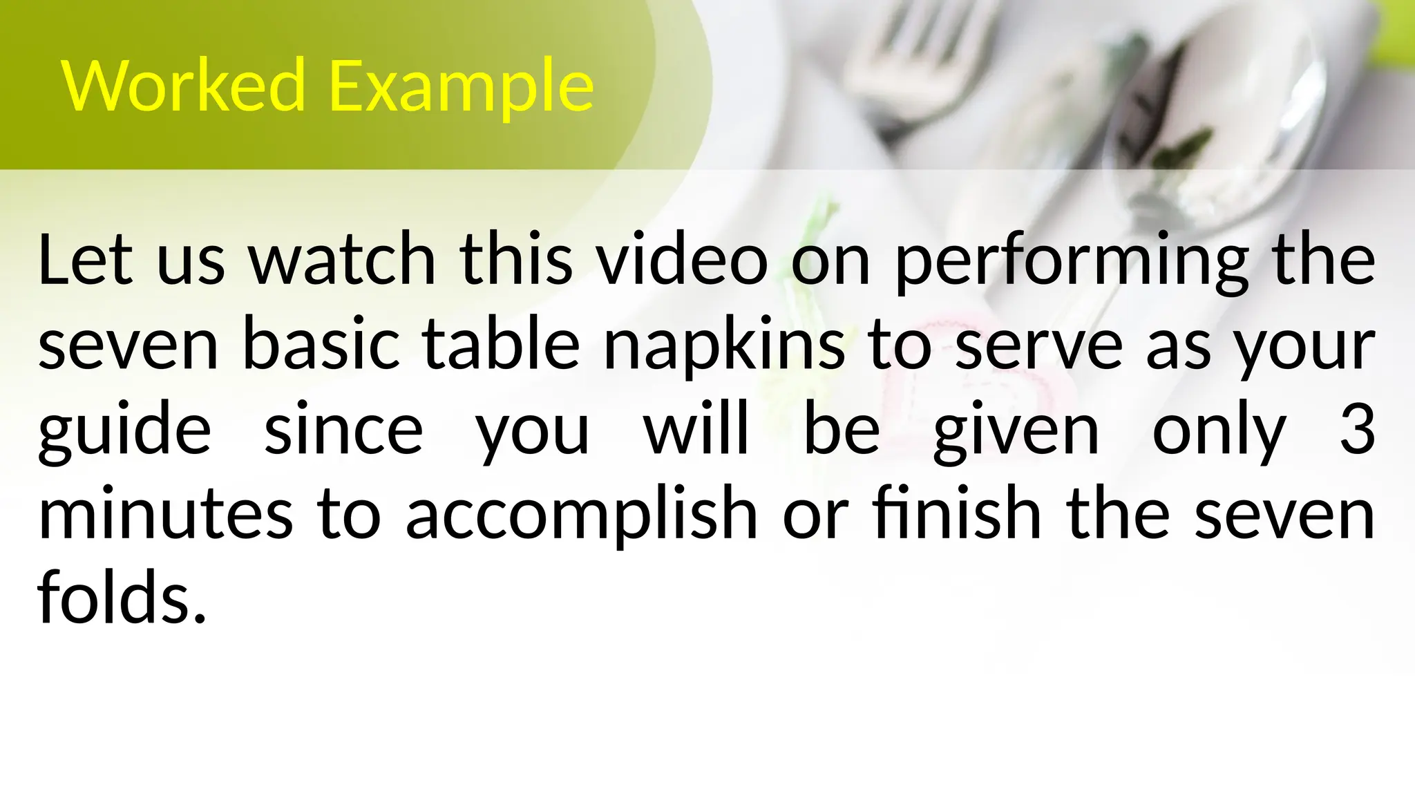 Worked Example
Let us watch this video on performing the
seven basic table napkins to serve as your
guide since you will be given only 3
minutes to accomplish or finish the seven
folds.
 
