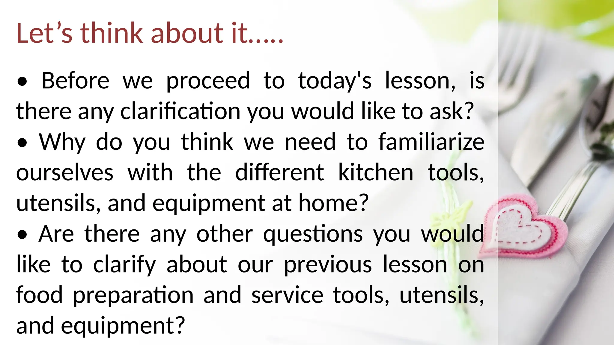 Let’s think about it…..
• Before we proceed to today's lesson, is
there any clarification you would like to ask?
• Why do you think we need to familiarize
ourselves with the different kitchen tools,
utensils, and equipment at home?
• Are there any other questions you would
like to clarify about our previous lesson on
food preparation and service tools, utensils,
and equipment?
 