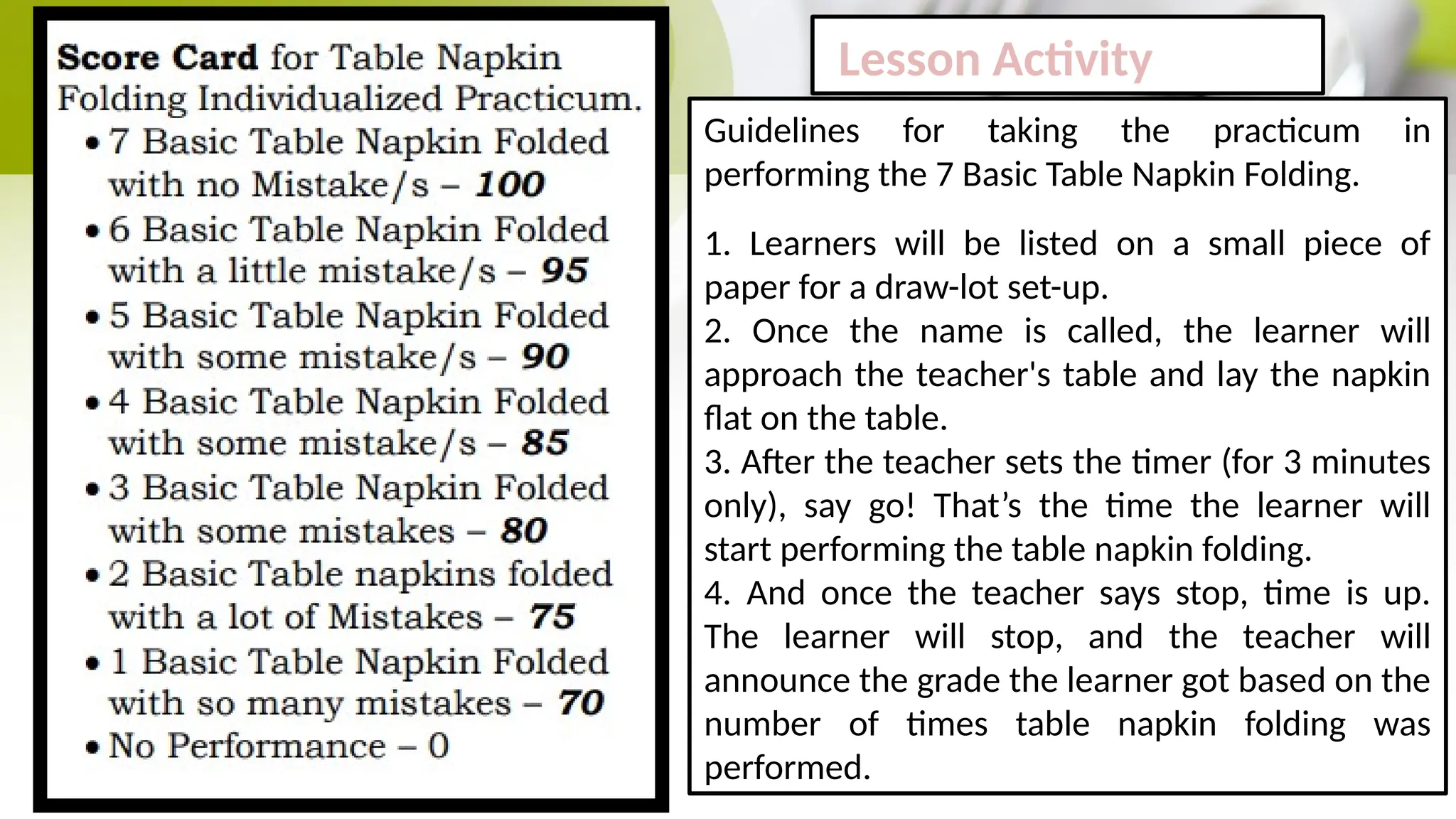Lesson Activity
Guidelines for taking the practicum in
performing the 7 Basic Table Napkin Folding.
1. Learners will be listed on a small piece of
paper for a draw-lot set-up.
2. Once the name is called, the learner will
approach the teacher's table and lay the napkin
flat on the table.
3. After the teacher sets the timer (for 3 minutes
only), say go! That’s the time the learner will
start performing the table napkin folding.
4. And once the teacher says stop, time is up.
The learner will stop, and the teacher will
announce the grade the learner got based on the
number of times table napkin folding was
performed.
 