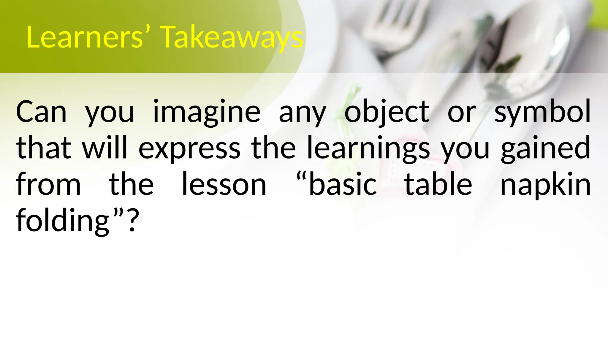 Learners’ Takeaways
Can you imagine any object or symbol
that will express the learnings you gained
from the lesson “basic table napkin
folding”?
 