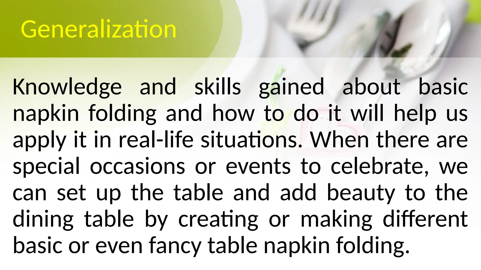 Generalization
Knowledge and skills gained about basic
napkin folding and how to do it will help us
apply it in real-life situations. When there are
special occasions or events to celebrate, we
can set up the table and add beauty to the
dining table by creating or making different
basic or even fancy table napkin folding.
 