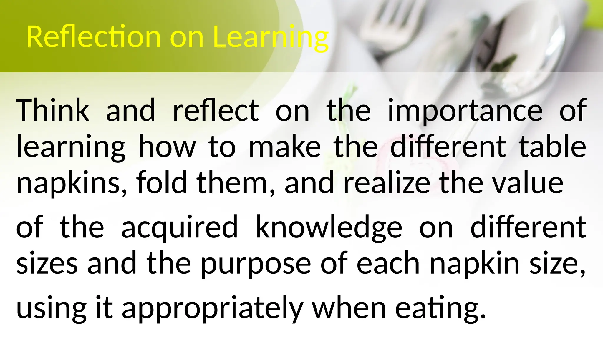 Reflection on Learning
Think and reflect on the importance of
learning how to make the different table
napkins, fold them, and realize the value
of the acquired knowledge on different
sizes and the purpose of each napkin size,
using it appropriately when eating.
 