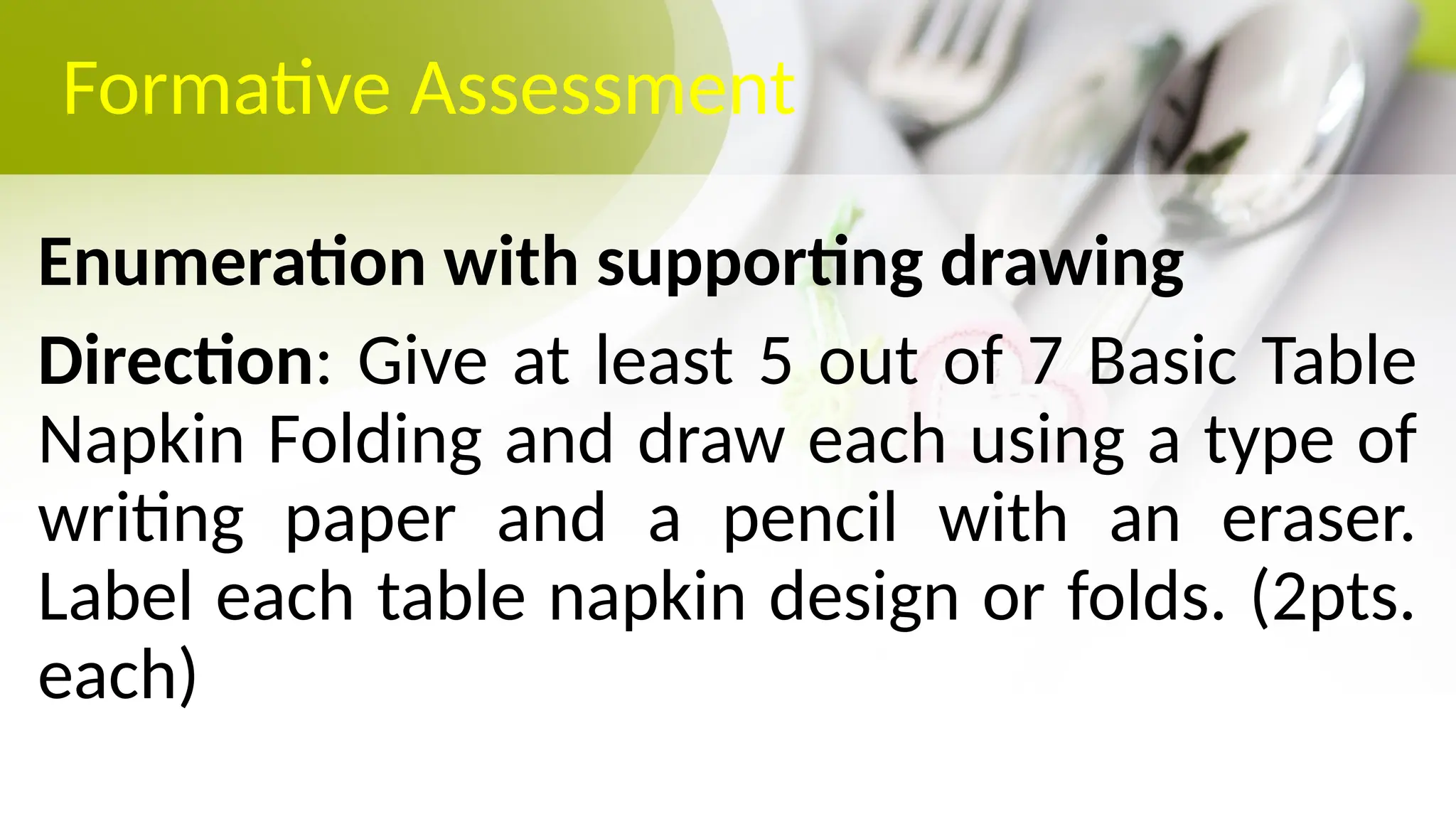 Formative Assessment
Enumeration with supporting drawing
Direction: Give at least 5 out of 7 Basic Table
Napkin Folding and draw each using a type of
writing paper and a pencil with an eraser.
Label each table napkin design or folds. (2pts.
each)
 