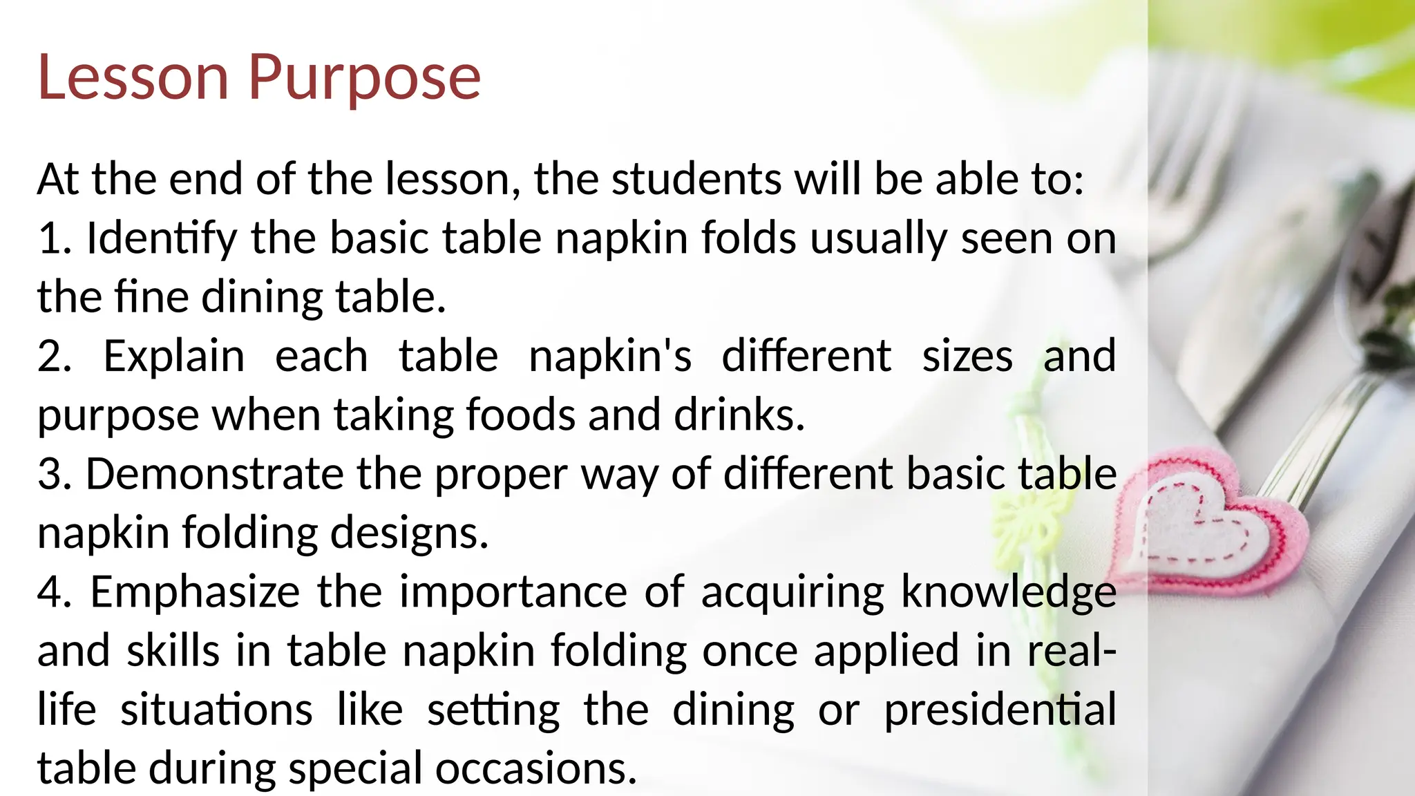 Lesson Purpose
At the end of the lesson, the students will be able to:
1. Identify the basic table napkin folds usually seen on
the fine dining table.
2. Explain each table napkin's different sizes and
purpose when taking foods and drinks.
3. Demonstrate the proper way of different basic table
napkin folding designs.
4. Emphasize the importance of acquiring knowledge
and skills in table napkin folding once applied in real-
life situations like setting the dining or presidential
table during special occasions.
 