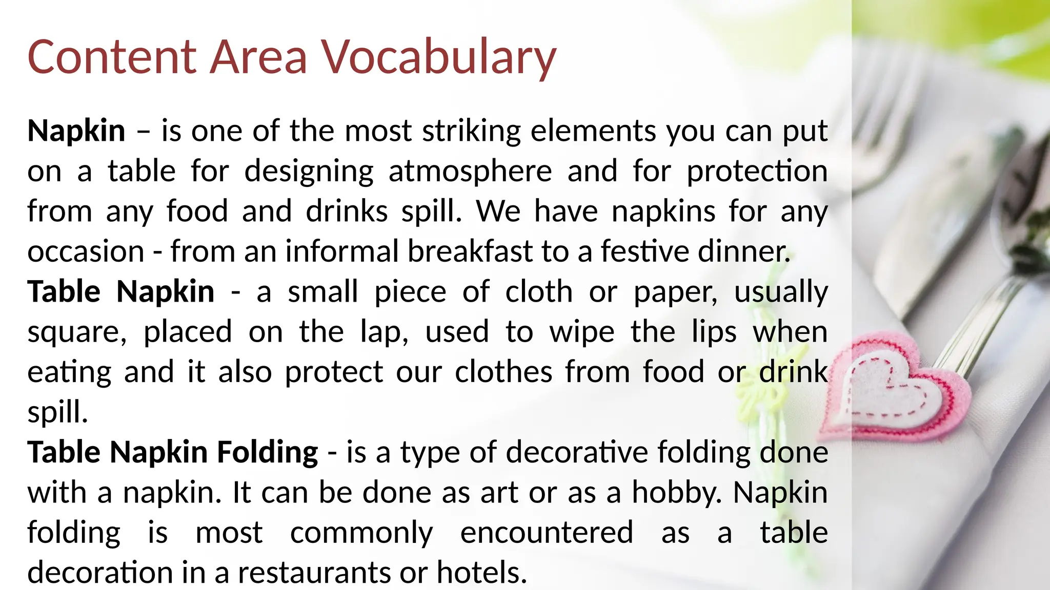 Content Area Vocabulary
Napkin – is one of the most striking elements you can put
on a table for designing atmosphere and for protection
from any food and drinks spill. We have napkins for any
occasion - from an informal breakfast to a festive dinner.
Table Napkin - a small piece of cloth or paper, usually
square, placed on the lap, used to wipe the lips when
eating and it also protect our clothes from food or drink
spill.
Table Napkin Folding - is a type of decorative folding done
with a napkin. It can be done as art or as a hobby. Napkin
folding is most commonly encountered as a table
decoration in a restaurants or hotels.
 