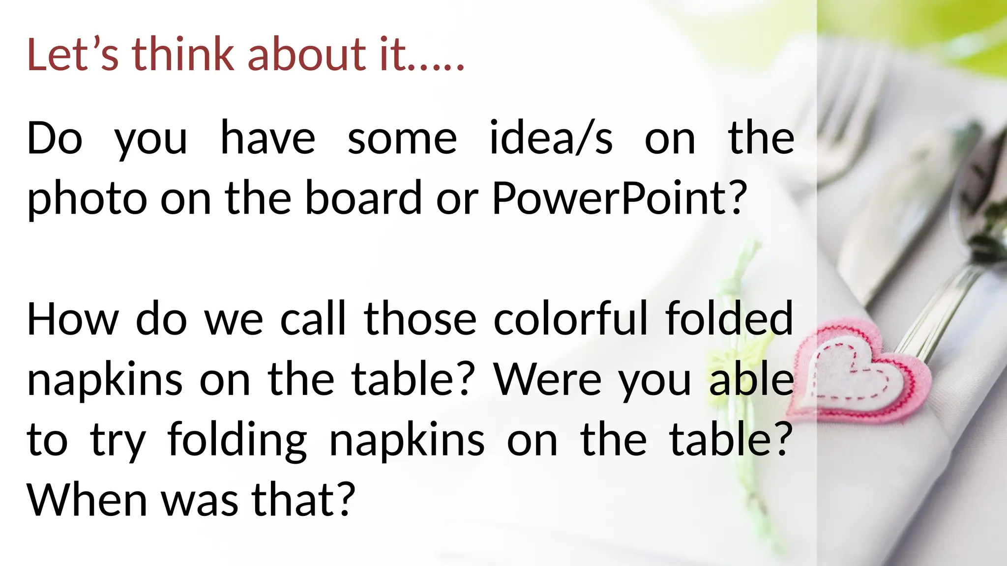 Let’s think about it…..
Do you have some idea/s on the
photo on the board or PowerPoint?
How do we call those colorful folded
napkins on the table? Were you able
to try folding napkins on the table?
When was that?
 