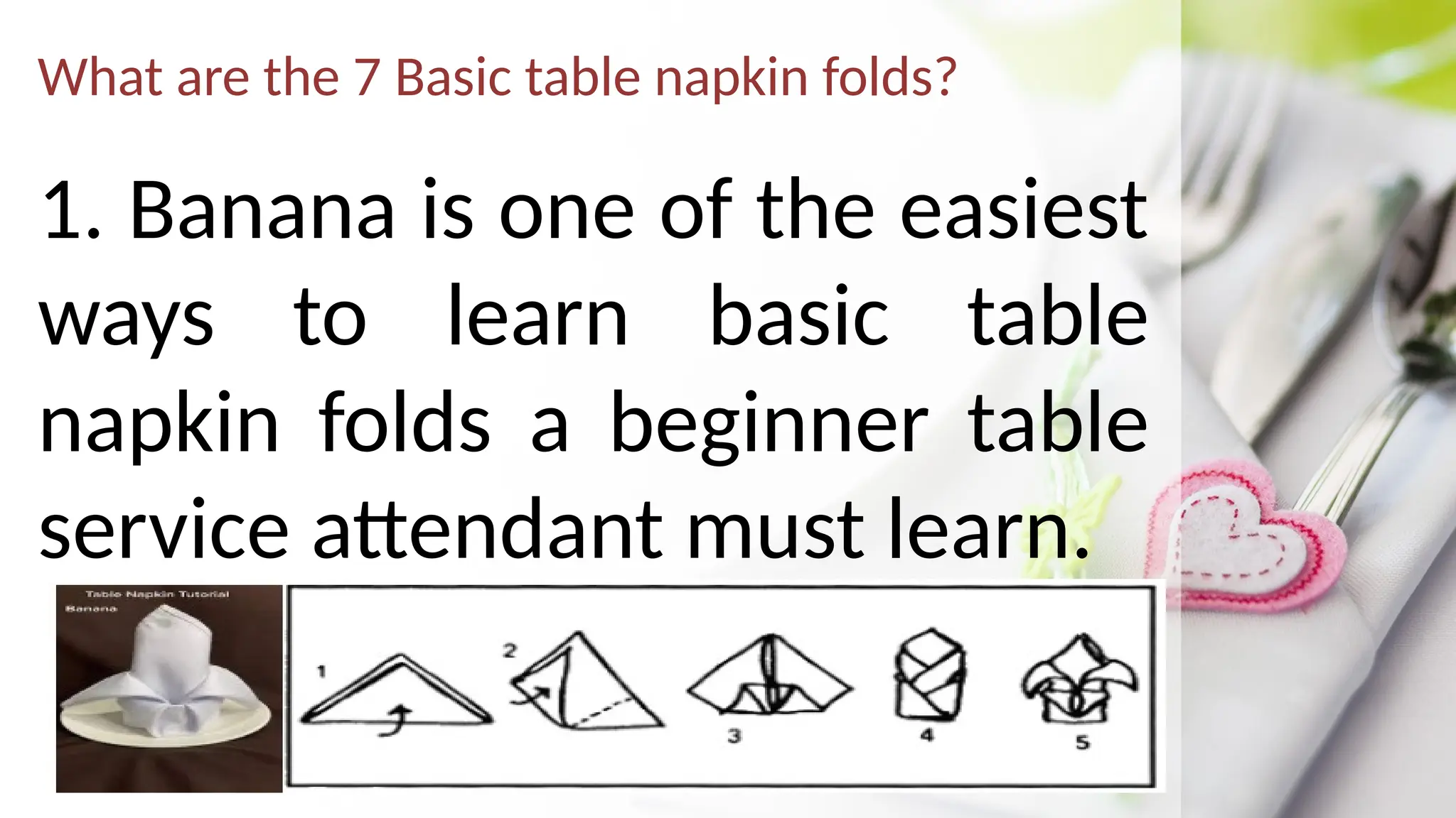 What are the 7 Basic table napkin folds?
1. Banana is one of the easiest
ways to learn basic table
napkin folds a beginner table
service attendant must learn.
 