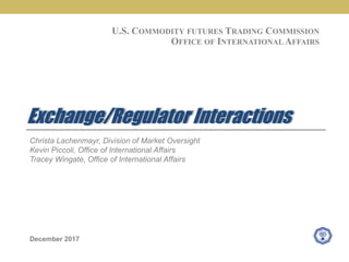 Christa Lachenmayr, Division of Market Oversight
Kevin Piccoli, Office of International Affairs
Tracey Wingate, Office of International Affairs
December 2017
Exchange/Regulator Interactions
U.S. COMMODITY FUTURES TRADING COMMISSION
OFFICE OF INTERNATIONAL AFFAIRS
 