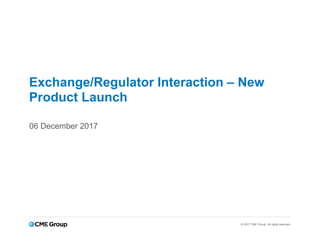 © 2017 CME Group. All rights reserved.
Exchange/Regulator Interaction – New
Product Launch
06 December 2017
 