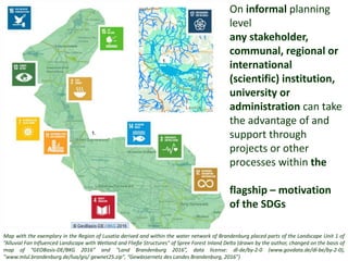 Map with the exemplary in the Region of Lusatia derived and within the water network of Brandenburg placed parts of the Landscape Unit 1 of
”Alluvial Fan Influenced Landscape with Wetland and Fließe Structures" of Spree Forest Inland Delta (drawn by the author, changed on the basis of
map of “GEOBasis-DE/BKG 2016” and "Land Brandenburg 2016”, data license: dl-de/by-2-0 (www.govdata.de/dl-be/by-2-0),
”www.mlul.brandenburg.de/lua/gis/ gewnet25.zip", “Gewässernetz des Landes Brandenburg, 2016”)
On informal planning
level
any stakeholder,
communal, regional or
international
(scientific) institution,
university or
administration can take
the advantage of and
support through
projects or other
processes within the
flagship – motivation
of the SDGs
 
