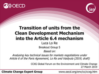 Climate Change Expert Group www.oecd.org/env/cc/ccxg.htm
Transition of units from the
Clean Development Mechanism
into the Article 6.4 mechanism
Luca Lo Re
Breakout Group 5
Based on:
Analysing key technical issues for markets negotiations under
Article 6 of the Paris Agreement, Lo Re and Vaidyula (2019, draft)
CCXG Global Forum on the Environment and Climate Change
27 March 2019
 
