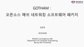 GOTHAM :
오픈소스 메쉬 네트워킹 소프트웨어 패키지
김준호
2016.04.08
Mobile Convergence LAB,
Department of Computer Engineering,
Kyung Hee University.
 