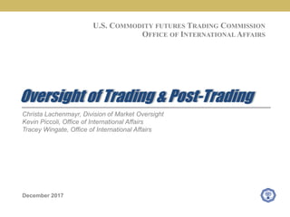 Christa Lachenmayr, Division of Market Oversight
Kevin Piccoli, Office of International Affairs
Tracey Wingate, Office of International Affairs
December 2017
Oversight of Trading & Post-Trading
U.S. COMMODITY FUTURES TRADING COMMISSION
OFFICE OF INTERNATIONAL AFFAIRS
 