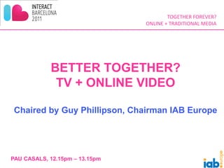 TOGETHER FOREVER?
                                ONLINE + TRADITIONAL MEDIA




            BETTER TOGETHER?
             TV + ONLINE VIDEO

 Chaired by Guy Phillipson, Chairman IAB Europe




PAU CASALS, 12.15pm – 13.15pm
 