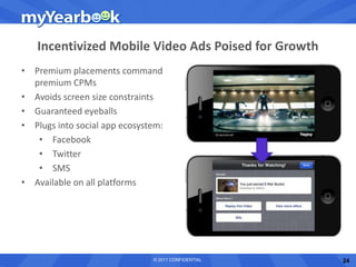 Incentivized Mobile Video Ads Poised for Growth
• Premium placements command
  premium CPMs
• Avoids screen size constraints
• Guaranteed eyeballs
• Plugs into social app ecosystem:
   • Facebook
   • Twitter
   • SMS
• Available on all platforms




                               © 2011 CONFIDENTIAL   24
 