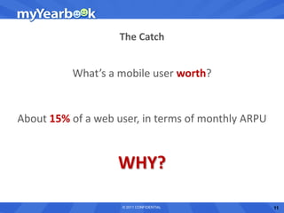The Catch


          What’s a mobile user worth?


About 15% of a web user, in terms of monthly ARPU


                   WHY?

                    © 2011 CONFIDENTIAL             11
 