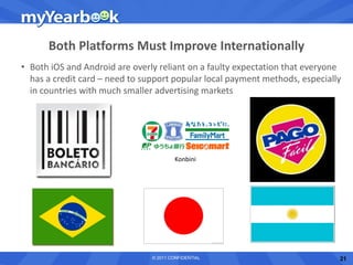 Both Platforms Must Improve Internationally
• Both iOS and Android are overly reliant on a faulty expectation that everyone
  has a credit card – need to support popular local payment methods, especially
  in countries with much smaller advertising markets




                                        Konbini




                                © 2011 CONFIDENTIAL                           21
 