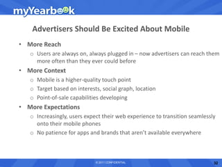 Advertisers Should Be Excited About Mobile
• More Reach
   o Users are always on, always plugged in – now advertisers can reach them
     more often than they ever could before
• More Context
   o Mobile is a higher-quality touch point
   o Target based on interests, social graph, location
   o Point-of-sale capabilities developing
• More Expectations
   o Increasingly, users expect their web experience to transition seamlessly
     onto their mobile phones
   o No patience for apps and brands that aren’t available everywhere



                             © 2011 CONFIDENTIAL                            32
 