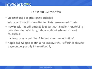 The Next 12 Months
• Smartphone penetration to increase
• We expect mobile monetization to improve on all fronts
• New platforms will emerge (e.g. Amazon Kindle Fire), forcing
  publishers to make tough choices about where to invest
  resources.
    • New user acquisition? Potential for monetization?
• Apple and Google continue to improve their offerings around
  payment, especially internationally




                           © 2011 CONFIDENTIAL                   33
 