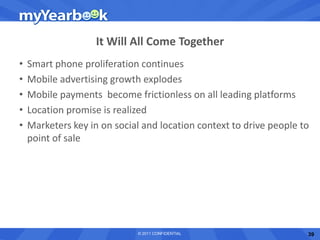 It Will All Come Together
•   Smart phone proliferation continues
•   Mobile advertising growth explodes
•   Mobile payments become frictionless on all leading platforms
•   Location promise is realized
•   Marketers key in on social and location context to drive people to
    point of sale




                             © 2011 CONFIDENTIAL                     39
 