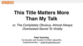 This Title Matters More
      Than My Talk
or, The Completely Obvious, Almost Always
       Overlooked Secret To Virality

                  Peter Koechley
      Co-founder and Curator-in-Chief, Upworthy
       @peterkoechley | peter@upworthy.com
 