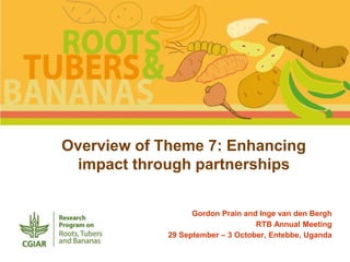 Overview of Theme 7: Enhancing 
impact through partnerships 
Gordon Prain and Inge van den Bergh 
RTB Annual Meeting 
29 September – 3 October, Entebbe, Uganda 
 
