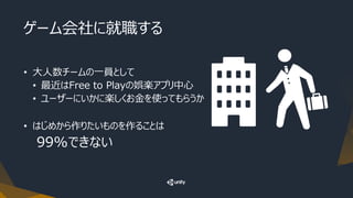 ゲーム会社に就職する
• 大人数チームの一員として
• 最近はFree to Playの娯楽アプリ中心
• ユーザーにいかに楽しくお金を使ってもらうか
• はじめから作りたいものを作ることは
99%できない
 