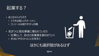 起業する？
• めっちゃハイリスク
• スマホは超レッドオーシャン
• コンソールは超クオリティ合戦
• 気がつくと受託事業に埋もれていたり
• 仕事として、自分と従業員を食わせていく
• 本当にやりたかったことを見失う
ほかにも選択肢があるはず
 