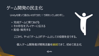 ゲーム開発の民主化
Unityを使って面白いのができた！で終わってしまわずに。
• 完成ゲームに育てあげる
• その存在をプレイヤーに伝える
• 配信・販売する
ここから、やっと「ゲーム」が「ゲーム」としての役割を全うする。
個人ゲーム開発者が開発活動を継続できて、初めて民主化
 
