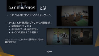 『Back in 1995』 とは
• ３Ｄ”レトロモダン”アドベンチャーゲーム
• PS1/SS世代風のグラフィックと操作感
• 解像度は320 x 224
• ぶれるポリゴン・ゆがむテクスチャ
• キャラのポリ数は２００前後！
Made with Unityコーナーで展示しているので、
観に来てね！
 
