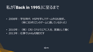 私が『Back in 1995』に至るまで
• 2008年：学生時代 HSPを学んでゲーム作るも挫折。
（単に3Dポリゴンのゲームに適していなかった）
• 2010年：（株）CRI・ミドルウエアに入社、営業として働く
• 2013年：仕事でUnityを触りだす
 