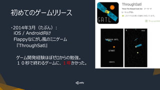初めてのゲームリリース
・2014年3月（たぶん）:
iOS / Android向け
Flappyなにがし風のミニゲーム
『ThroughSatl』
ゲーム開発経験ほぼゼロからの勉強。
１０秒で終わるゲームに、１年かかった。
 