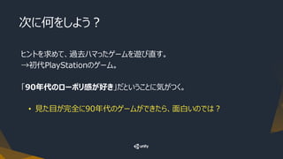 次に何をしよう？
ヒントを求めて、過去ハマったゲームを遊び直す。
→初代PlayStationのゲーム。
「90年代のローポリ感が好き」だということに気がつく。
• 見た目が完全に90年代のゲームができたら、面白いのでは？
 