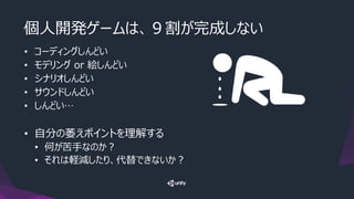 個人開発ゲームは、９割が完成しない
• コーディングしんどい
• モデリング or 絵しんどい
• シナリオしんどい
• サウンドしんどい
• しんどい…
• 自分の萎えポイントを理解する
• 何が苦手なのか？
• それは軽減したり、代替できないか？
 