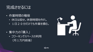 完成させるには
• 作業時間の確保
• 休日は殺せ。休憩時間を作れ。
• １日２０分だけでも作業を積む。
• 集中力の「購入」
• コワーキングスペースの利用
（月１万円前後）
 