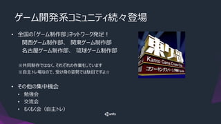 ゲーム開発系コミュニティ続々登場
• 全国の「ゲーム制作部」ネットワーク発足！
関西ゲーム制作部、 関東ゲーム制作部
名古屋ゲーム制作部、 琉球ゲーム制作部
※共同制作ではなく、それぞれの作業をしています
※自主トレ場なので、受け身の姿勢では駄目ですよ☆
• その他の集中機会
• 勉強会
• 交流会
• もくもく会（自主トレ）
 
