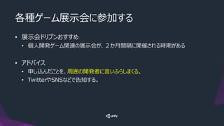 各種ゲーム展示会に参加する
• 展示会ドリブンおすすめ
• 個人開発ゲーム関連の展示会が、２か月間隔に開催される時期がある
• アドバイス
• 申し込んだことを、周囲の開発者に言いふらしまくる。
• TwitterやSNSなどで告知する。
 