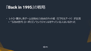 『Back in 1995』の戦略
・ レトロ・懐かし系ゲームは8bit/16bitのドット絵（ピクセルアート）が主流
• “32bit世代 ローポリゴン”というジャンルをやっている人はいなかった
 