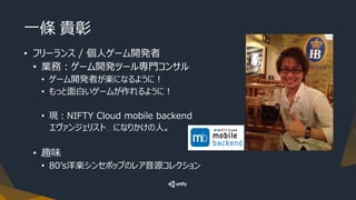 一條 貴彰
• フリーランス / 個人ゲーム開発者
• 業務：ゲーム開発ツール専門コンサル
• ゲーム開発者が楽になるように！
• もっと面白いゲームが作れるように！
• 現：NIFTY Cloud mobile backend
エヴァンジェリスト….になりかけの人。
• 趣味
• 80’s洋楽シンセポップのレア音源コレクション
 