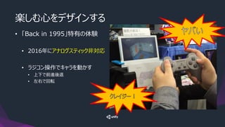 楽しむ心をデザインする
• 「Back in 1995」特有の体験
• 2016年にアナログスティック非対応
• ラジコン操作でキャラを動かす
• 上下で前進後退
• 左右で回転
 