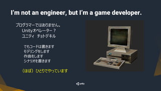 I’m not an engineer, but I’m a game developer.
プログラマーではありません。
Unityオペレーター？
ユニティ チョトデキル
でもコードは書きます
モデリングをします
作曲をします
シナリオを書きます
（ほぼ）ひとりでやっています
 