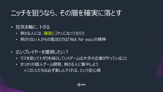 ニッチを狙うなら、その層を確実に落とす
• 狂気を軸に、トガる
• 刺さる人には、確実にファンになってもらう
• 刺さらない人からの風当たりは「Not for you」の精神
• 広いプレイヤーを獲得したい？
• マスを狙ってトガりを減らしていくゲームは大手の企業がやっていること
• せっかくの個人ゲーム開発、刺さる人に集中しよう
＝この人たちは必ず楽しんでくれる、という安心感
 