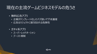 現在の主流ゲームビジネスモデルの危うさ
• 無料広告アプリ
• 企業がテンプレート化したバズ狙いアプリを量産
• 広告はリジェクトに振り回される危険性
• ガチャ系アプリ
• スーパーレッドオーシャン
• ブースト規制
 