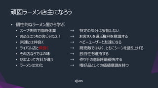 頑固ラーメン店主になろう
• 個性的なラーメン屋から学ぶ
• スープ失敗で臨時休業 → 特定の部分は妥協しない
• おめえはうちの客じゃねえ！ → お客さんを選ぶ権利を意識する
• 常連とは仲良く → ヘビーユーザーと友達になる
• ライバル店と仲良く → 商売敵ではなく、ともにシーンを盛り上げる
• その店ならではの味 → 独自性を維持する
• 店によって方針が違う → 作り手の意図を最優先する
• ラーメンは文化 → 嗜好品としての価値意識を持つ
 