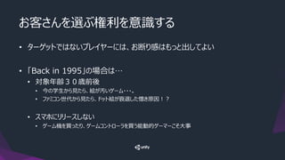 お客さんを選ぶ権利を意識する
• ターゲットではないプレイヤーには、お断り感はもっと出してよい
• 「Back in 1995」の場合は…
• 対象年齢３０歳前後
• 今の学生から見たら、絵が汚いゲーム・・・。
• ファミコン世代から見たら、ドット絵が衰退した憎き原因！？
• スマホにリリースしない
• ゲーム機を買ったり、ゲームコントローラを買う能動的ゲーマーこそ大事
 