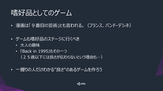 嗜好品としてのゲーム
• 漫画は「９番目の芸術」とも言われる。（フランス、バンド・デシネ）
• ゲームも嗜好品のステージに行くべき
• 大人の趣味
• 『Back in 1995』もその一つ
（２５歳以下には良さが伝わらないという理由も…）
• 一握りの人だけわかる”良さ“のあるゲームを作ろう
 
