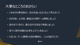 大事なところのおさらい
• いきなり仕事を辞めて、自分を追い込もうなんて考えないで
• まずは夜、土日祝、最低20分間ゲーム開発しましょう
• 途中までできたら、展示会や交流会で発表しましょう
• 徐々に制作活動の比率を上げていきましょう
• たまには、ゲーム開発とは別の趣味も。（心の逃げどころ）
 