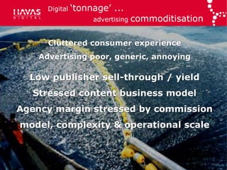 Digital   „tonnage‟ ...
                     advertising   commoditisation

      Cluttered consumer experience
    Advertising poor, generic, annoying

  Low publisher sell-through / yield
  Stressed content business model
Agency margin stressed by commission
model, complexity & operational scale
 