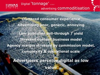 Digital   „tonnage‟ ...
                     advertising   commoditisation

       Cluttered consumer experience
     Advertising poor, generic, annoying

     Low publisher sell-through / yield
      Stressed content business model
Agency margin stressed by commission model,
       complexity & operational scale

   Advertisers perceive digital as low
                       value
 
