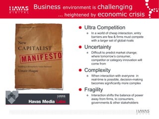 Business   environment ischallenging
       ... heightened by economic crisis

                  Ultra Competition
                       In a world of cheap interaction, entry
                        barriers are few & firms must compete
                        with a larger set of global rivals

                  Uncertainty
                       Difficult to predict market change;
                        where tomorrow’s consumer,
                        competitor or category innovation will
                        come from

                  Complexity
                       When interaction with everyone in
                        real-time is possible, decision-making
                        becomes significantly more complex

                  Fragility
                       Interaction shifts the balance of power
                        away from firms, to consumers,
                        governments & other stakeholders
 